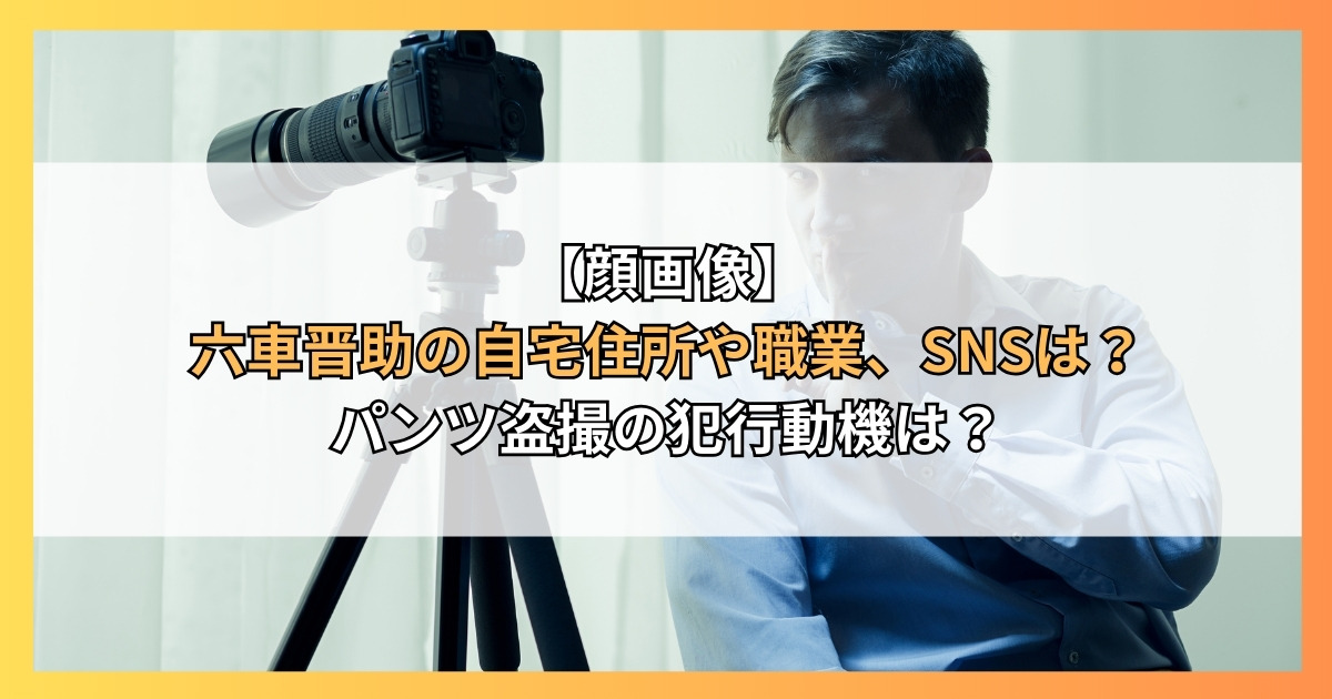 【顔画像】六車晋助の自宅住所や職業、SNSは？パンツ盗撮の犯行動機は？