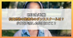 【顔画像/動機】松田悠弥の勤務先のダンススクールは？少女を監禁した公園はどこ？